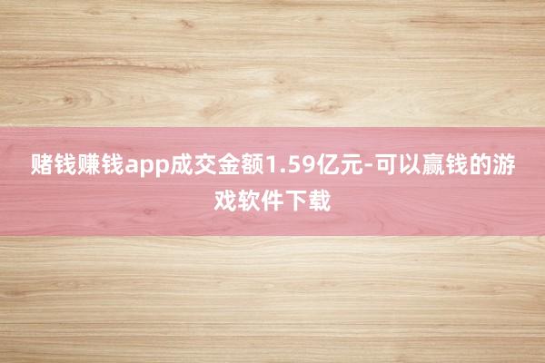 赌钱赚钱app成交金额1.59亿元-可以赢钱的游戏软件下载