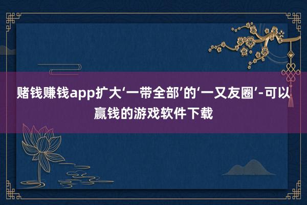 赌钱赚钱app扩大‘一带全部’的‘一又友圈’-可以赢钱的游戏软件下载