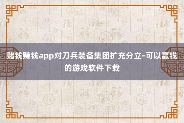 赌钱赚钱app对刀兵装备集团扩充分立-可以赢钱的游戏软件下载