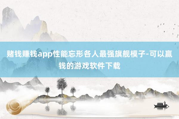 赌钱赚钱app性能忘形各人最强旗舰模子-可以赢钱的游戏软件下载