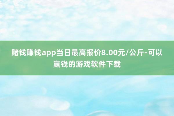 赌钱赚钱app当日最高报价8.00元/公斤-可以赢钱的游戏软件下载