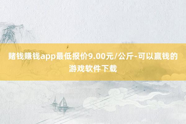赌钱赚钱app最低报价9.00元/公斤-可以赢钱的游戏软件下载