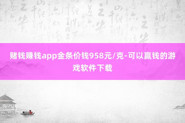赌钱赚钱app金条价钱958元/克-可以赢钱的游戏软件下载