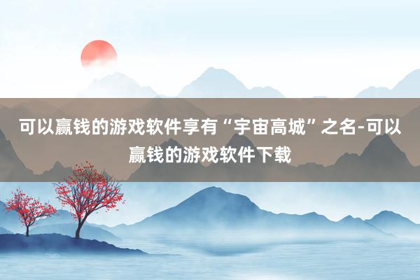 可以赢钱的游戏软件享有“宇宙高城”之名-可以赢钱的游戏软件下载