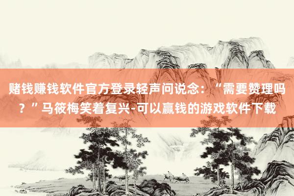 赌钱赚钱软件官方登录轻声问说念：“需要赞理吗？”马筱梅笑着复兴-可以赢钱的游戏软件下载