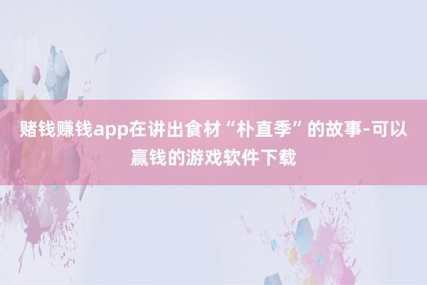 赌钱赚钱app在讲出食材“朴直季”的故事-可以赢钱的游戏软件下载