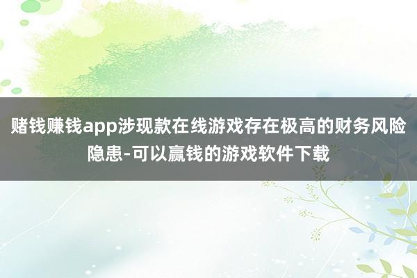赌钱赚钱app涉现款在线游戏存在极高的财务风险隐患-可以赢钱的游戏软件下载