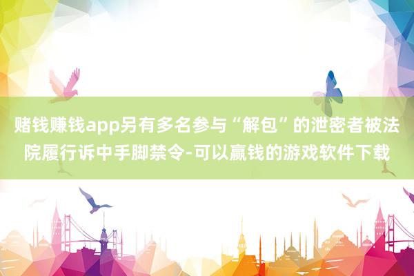 赌钱赚钱app另有多名参与“解包”的泄密者被法院履行诉中手脚禁令-可以赢钱的游戏软件下载