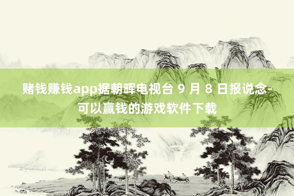 赌钱赚钱app据朝晖电视台 9 月 8 日报说念-可以赢钱的游戏软件下载