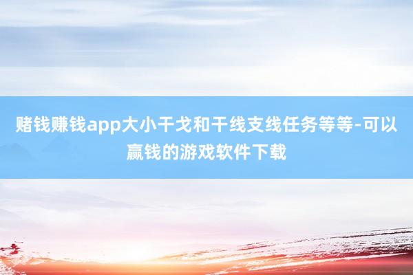赌钱赚钱app大小干戈和干线支线任务等等-可以赢钱的游戏软件下载