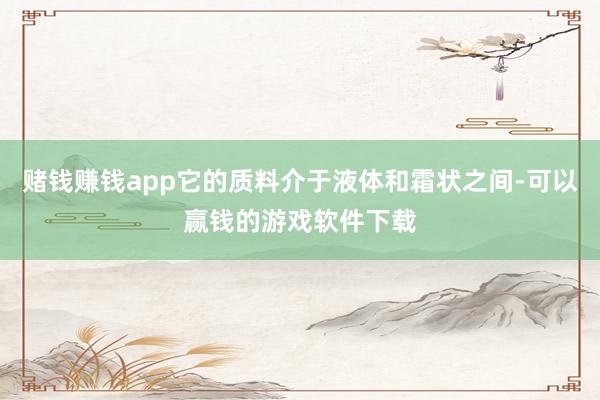 赌钱赚钱app它的质料介于液体和霜状之间-可以赢钱的游戏软件下载