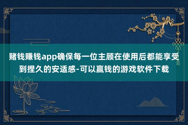赌钱赚钱app确保每一位主顾在使用后都能享受到捏久的安适感-可以赢钱的游戏软件下载