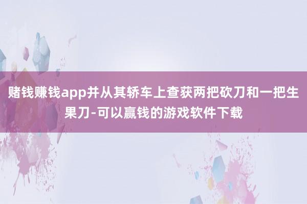 赌钱赚钱app并从其轿车上查获两把砍刀和一把生果刀-可以赢钱的游戏软件下载