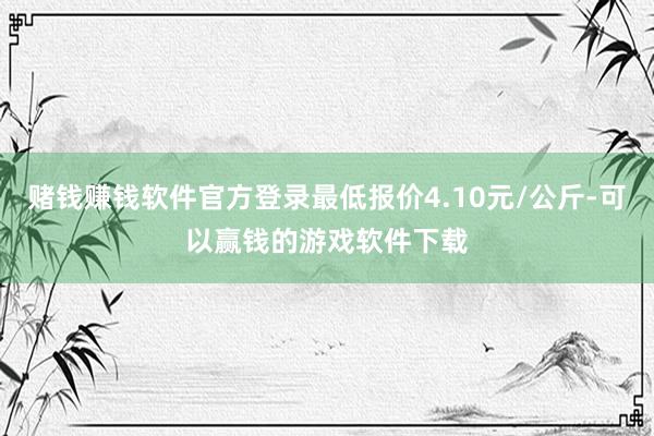赌钱赚钱软件官方登录最低报价4.10元/公斤-可以赢钱的游戏软件下载