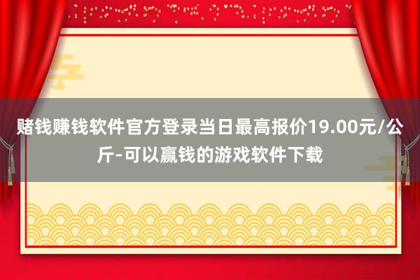 赌钱赚钱软件官方登录当日最高报价19.00元/公斤-可以赢钱的游戏软件下载