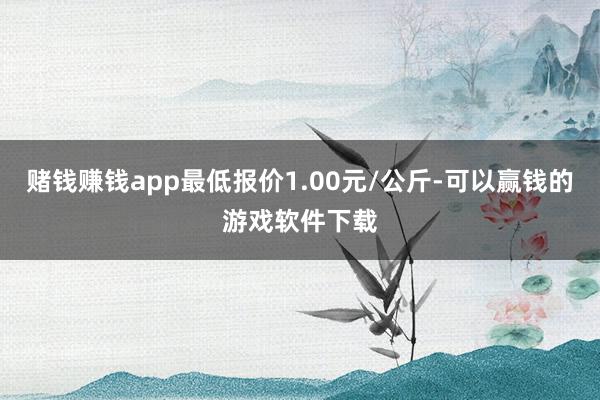 赌钱赚钱app最低报价1.00元/公斤-可以赢钱的游戏软件下载
