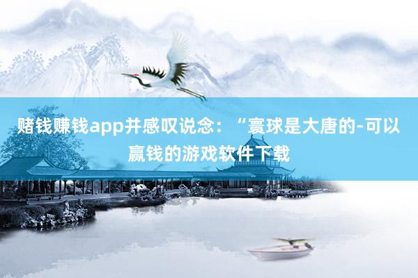 赌钱赚钱app并感叹说念：“寰球是大唐的-可以赢钱的游戏软件下载