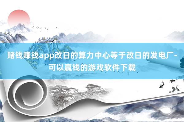 赌钱赚钱app改日的算力中心等于改日的发电厂-可以赢钱的游戏软件下载
