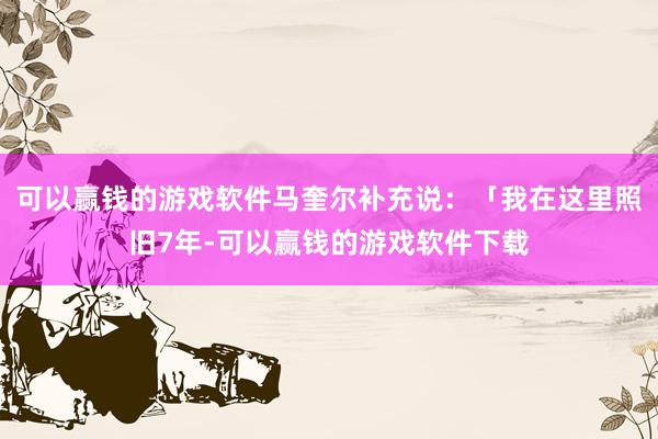 可以赢钱的游戏软件马奎尔补充说：「我在这里照旧7年-可以赢钱的游戏软件下载