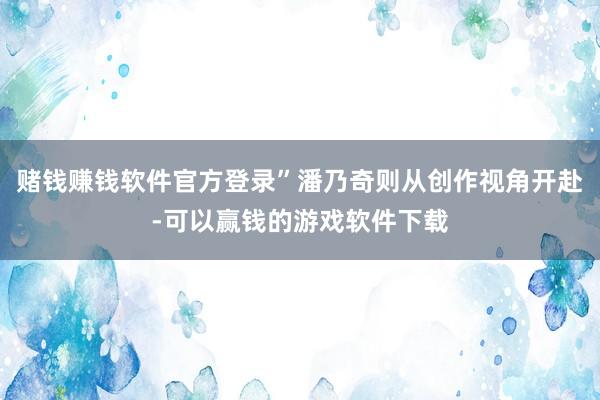 赌钱赚钱软件官方登录”潘乃奇则从创作视角开赴-可以赢钱的游戏软件下载