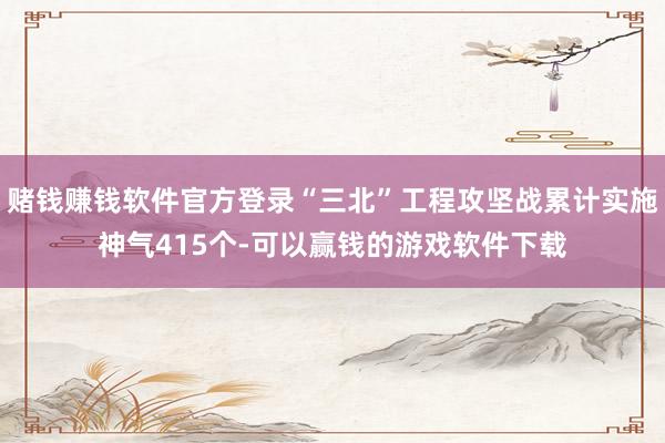 赌钱赚钱软件官方登录“三北”工程攻坚战累计实施神气415个-可以赢钱的游戏软件下载