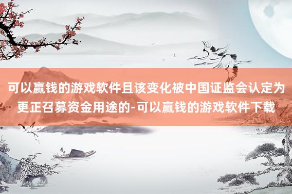 可以赢钱的游戏软件且该变化被中国证监会认定为更正召募资金用途的-可以赢钱的游戏软件下载