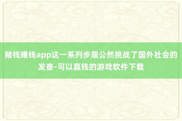 赌钱赚钱app这一系列步履公然挑战了国外社会的发奋-可以赢钱的游戏软件下载