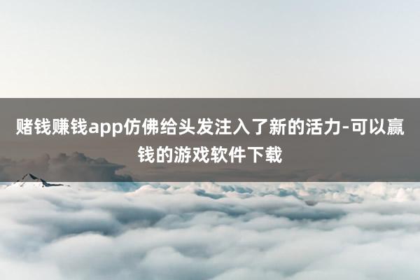 赌钱赚钱app仿佛给头发注入了新的活力-可以赢钱的游戏软件下载