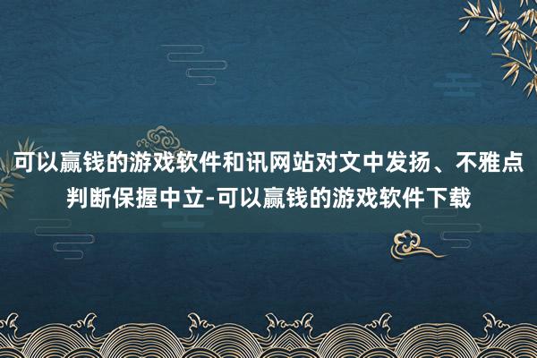 可以赢钱的游戏软件和讯网站对文中发扬、不雅点判断保握中立-可以赢钱的游戏软件下载