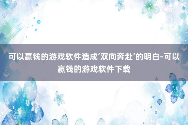 可以赢钱的游戏软件造成‘双向奔赴’的明白-可以赢钱的游戏软件下载