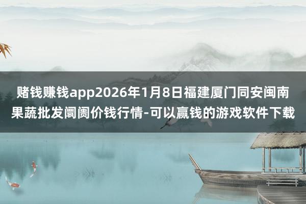赌钱赚钱app2026年1月8日福建厦门同安闽南果蔬批发阛阓价钱行情-可以赢钱的游戏软件下载