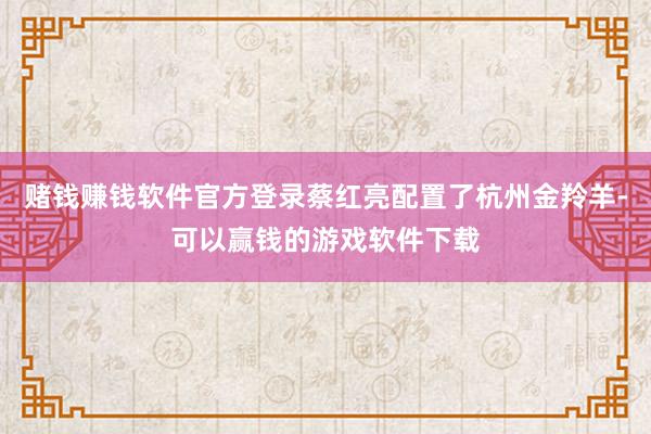 赌钱赚钱软件官方登录蔡红亮配置了杭州金羚羊-可以赢钱的游戏软件下载