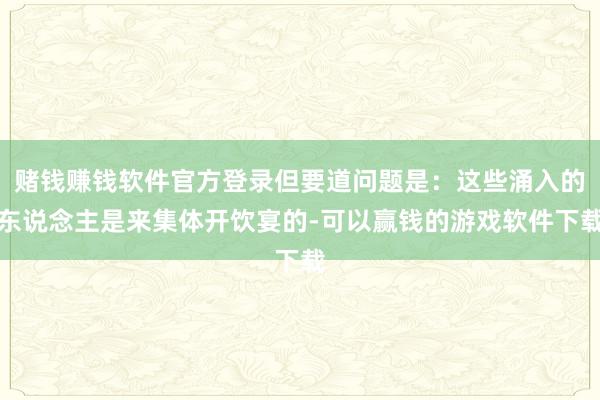 赌钱赚钱软件官方登录但要道问题是：这些涌入的东说念主是来集体开饮宴的-可以赢钱的游戏软件下载