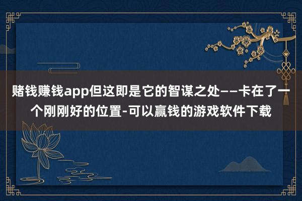 赌钱赚钱app但这即是它的智谋之处——卡在了一个刚刚好的位置-可以赢钱的游戏软件下载
